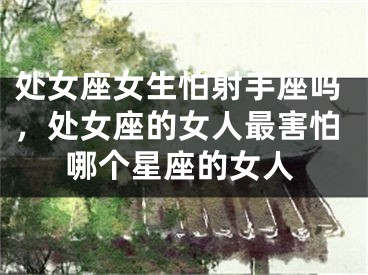 处女座女生怕射手座吗，处女座的女人最害怕哪个星座的女人