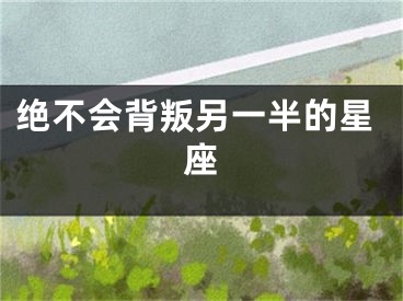 绝不会背叛另一半的星座
