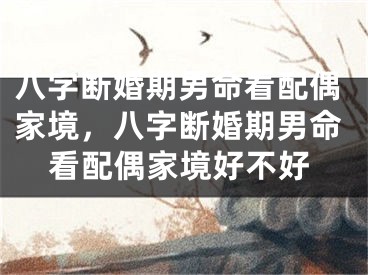 八字断婚期男命看配偶家境,八字断婚期男命看配偶家境好不好