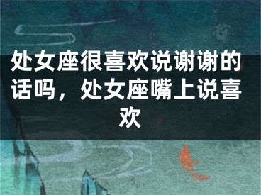处女座很喜欢说谢谢的话吗，处女座嘴上说喜欢