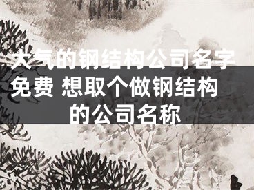 大气的钢结构公司名字免费 想取个做钢结构的公司名称