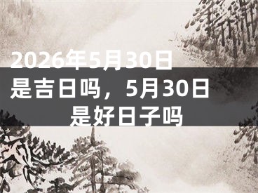 2026年5月30日是吉日吗，5月30日是好日子吗