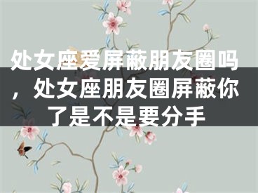处女座爱屏蔽朋友圈吗，处女座朋友圈屏蔽你了是不是要分手