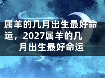 属羊的几月出生最好命运，2027属羊的几月出生最好命运