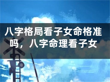 八字格局看子女命格准吗，八字命理看子女
