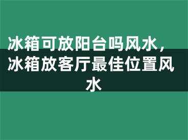 冰箱可放阳台吗风水,冰箱放客厅最佳位置风水
