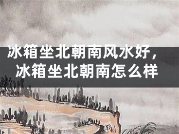 冰箱坐北朝南风水好，冰箱坐北朝南怎么样