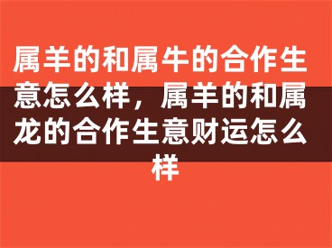 属羊的和属牛的合作生意怎么样，属羊的和属龙的合作生意财运怎么样
