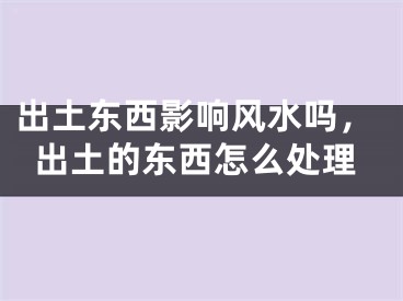 出土东西影响风水吗,出土的东西怎么处理