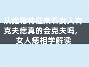 从痣相特征来看女人有克夫痣真的会克夫吗,女人痣相学解读