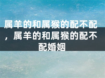 属羊的和属猴的配不配，属羊的和属猴的配不配婚姻