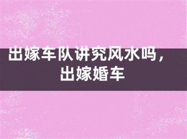出嫁车队讲究风水吗,出嫁婚车