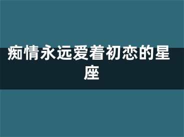 痴情永远爱着初恋的星座