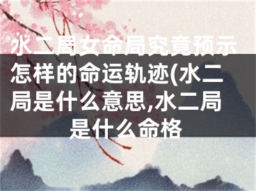 水二局女命局究竟预示怎样的命运轨迹(水二局是什么意思,水二局是什么命格