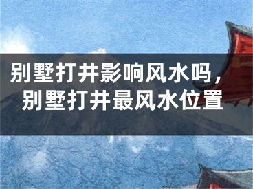 别墅打井影响风水吗，别墅打井最风水位置