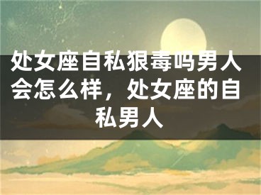 处女座自私狠毒吗男人会怎么样,处女座的自私男人
