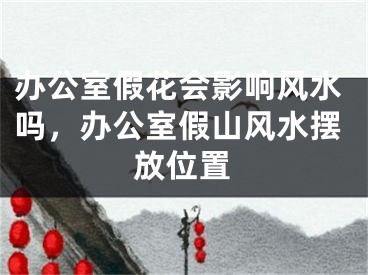 办公室假花会影响风水吗，办公室假山风水摆放位置