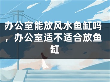 办公室能放风水鱼缸吗，办公室适不适合放鱼缸