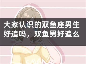 大家认识的双鱼座男生好追吗，双鱼男好追么