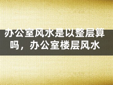 办公室风水是以整层算吗,办公室楼层风水