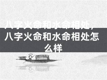 八字火命和水命相处,八字火命和水命相处怎么样