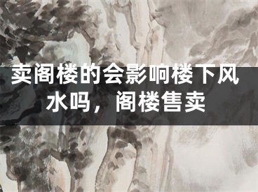 卖阁楼的会影响楼下风水吗，阁楼售卖