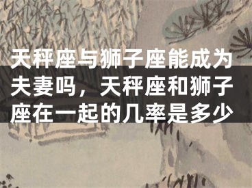 天秤座与狮子座能成为夫妻吗,天秤座和狮子座在一起的几率是多少