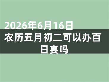2026年6月16日农历五月初二可以办百日宴吗