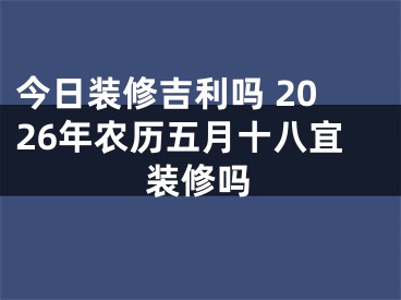 今日装修吉利吗 2026年农历五月十八宜装修吗