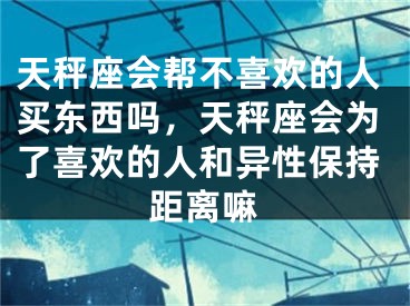 天秤座会帮不喜欢的人买东西吗，天秤座会为了喜欢的人和异性保持距离嘛