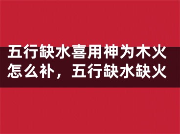 五行缺水喜用神为木火怎么补,五行缺水缺火