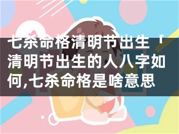 七杀命格清明节出生「清明节出生的人八字如何,七杀命格是啥意思
