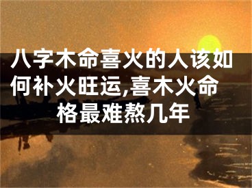 八字木命喜火的人该如何补火旺运,喜木火命格最难熬几年