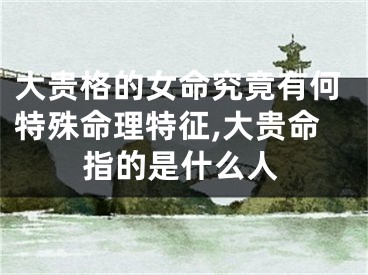 大贵格的女命究竟有何特殊命理特征,大贵命指的是什么人
