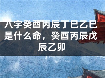 八字癸酉丙辰丁巳乙巳是什么命，癸酉丙辰戊辰乙卯