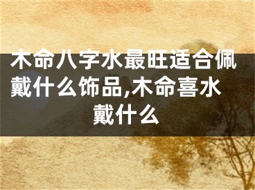 木命八字水最旺适合佩戴什么饰品,木命喜水戴什么