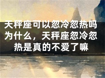天秤座可以忽冷忽热吗为什么，天秤座忽冷忽热是真的不爱了嘛