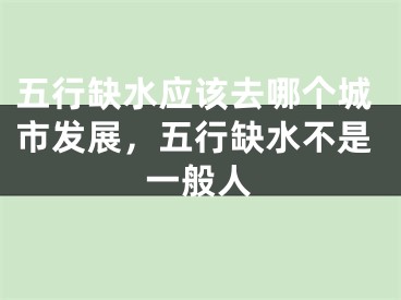 五行缺水应该去哪个城市发展，五行缺水不是一般人