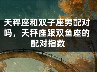 天秤座和双子座男配对吗,天秤座跟双鱼座的配对指数