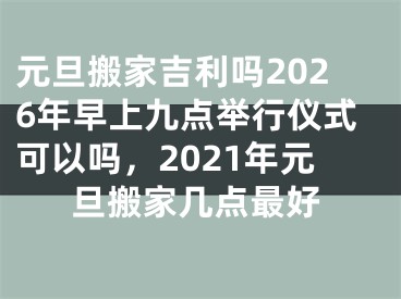 元旦搬家吉利吗2026年早上九点举行仪式可以吗,2021年元旦搬家几点最好