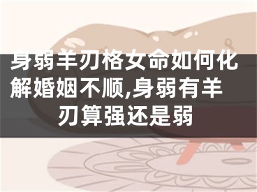 身弱羊刃格女命如何化解婚姻不顺,身弱有羊刃算强还是弱