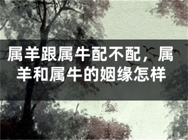 属羊跟属牛配不配,属羊和属牛的姻缘怎样