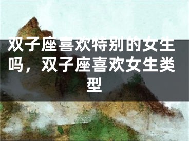 双子座喜欢特别的女生吗,双子座喜欢女生类型