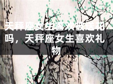 天秤座女生喜欢被送花吗，天秤座女生喜欢礼物
