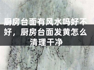 厨房台面有风水吗好不好，厨房台面发黄怎么清理干净