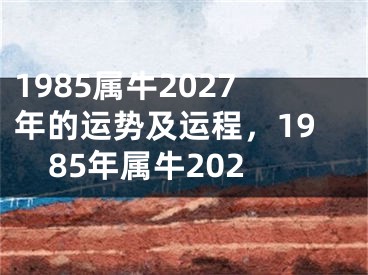 1985属牛2027年的运势及运程,1985年属牛202