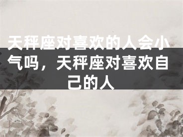 天秤座对喜欢的人会小气吗，天秤座对喜欢自己的人