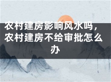 农村建房影响风水吗，农村建房不给审批怎么办