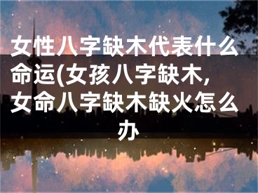 女性八字缺木代表什么命运(女孩八字缺木,女命八字缺木缺火怎么办