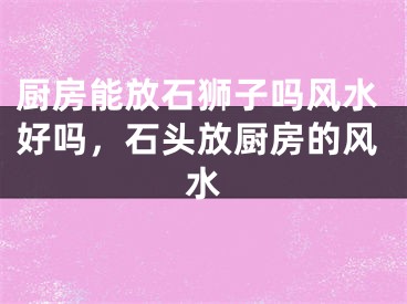 厨房能放石狮子吗风水好吗，石头放厨房的风水